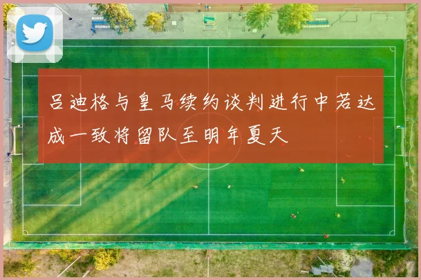 吕迪格与皇马续约谈判进行中若达成一致将留队至明年夏天