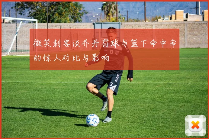 微笑刺客谈乔丹罚球与篮下命中率的惊人对比与影响