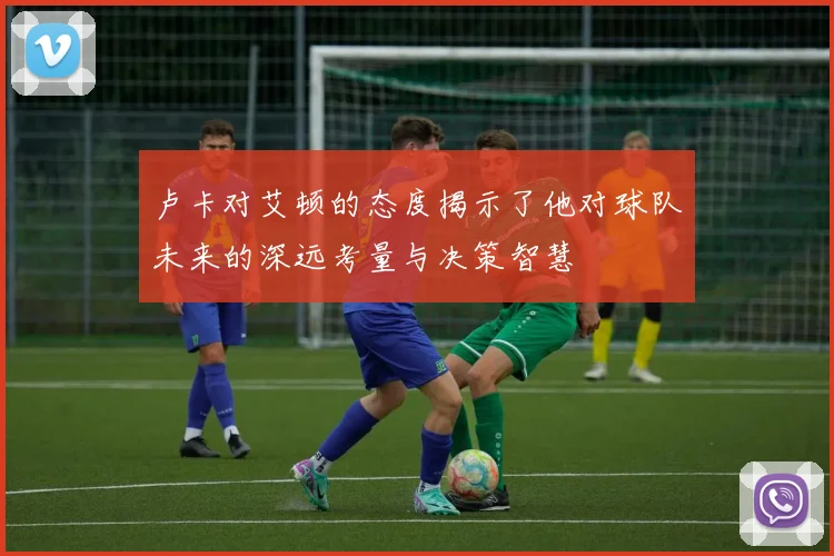 卢卡对艾顿的态度揭示了他对球队未来的深远考量与决策智慧
