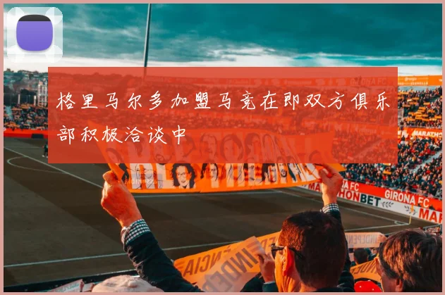 格里马尔多加盟马竞在即双方俱乐部积极洽谈中
