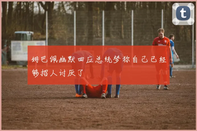 姆巴佩幽默回应总统梦称自己已经够招人讨厌了