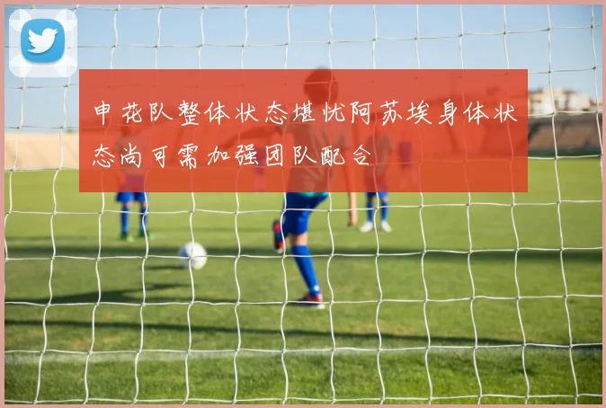 申花队整体状态堪忧阿苏埃身体状态尚可需加强团队配合