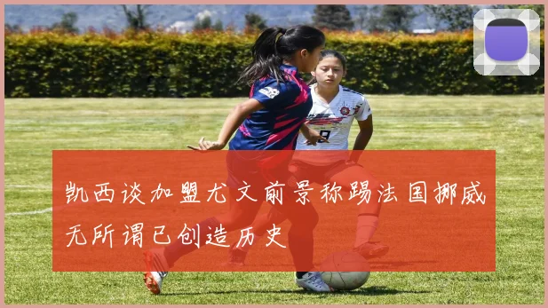 凯西谈加盟尤文前景称踢法国挪威无所谓已创造历史