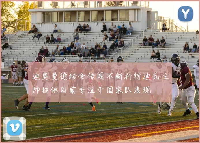 迪奥曼德转会传闻不断科特迪瓦主帅称他目前专注于国家队表现