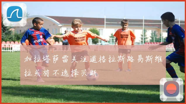 加拉塔萨雷关注道格拉斯路易斯维拉或将不选择买断