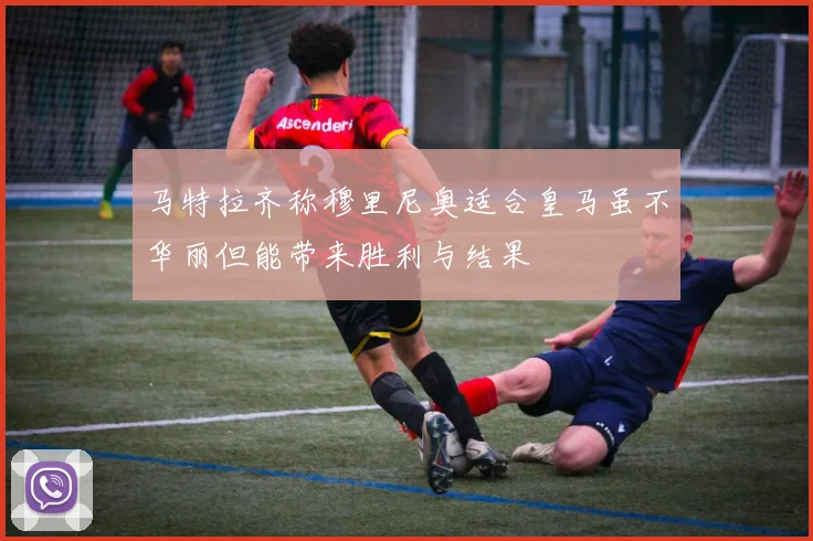 马特拉齐称穆里尼奥适合皇马虽不华丽但能带来胜利与结果