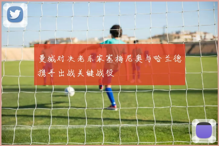 曼城对决老东家塞梅尼奥与哈兰德携手出战关键战役