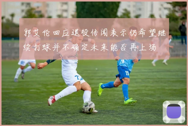 郭艾伦回应退役传闻表示仍希望继续打球并不确定未来能否再上场